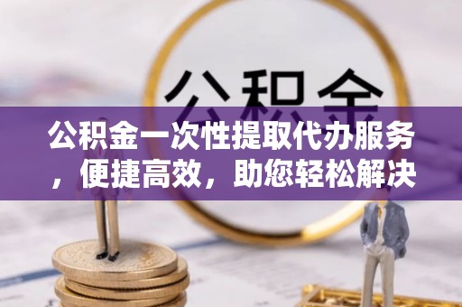 金山屯公积金一次性提取代办服务，便捷高效，助您轻松解决资金难题