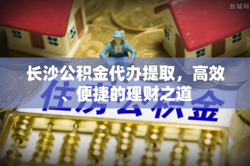 金山屯长沙公积金代办提取，高效、便捷的理财之道