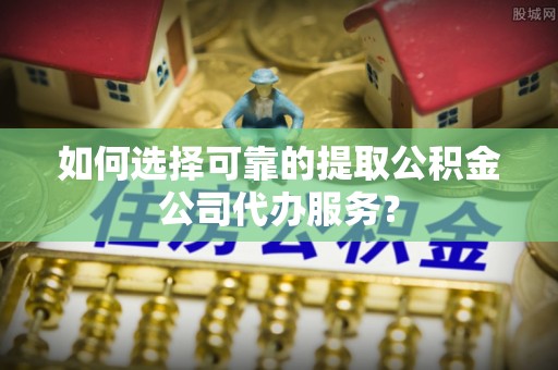 金山屯如何选择可靠的提取公积金公司代办服务？