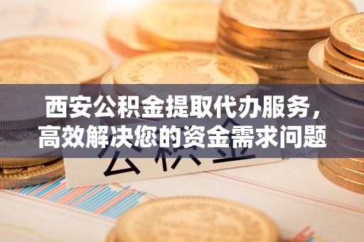 金山屯西安公积金提取代办服务，高效解决您的资金需求问题