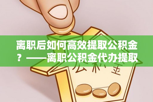 金山屯离职后如何高效提取公积金？——离职公积金代办提取全流程解析