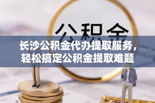 金山屯长沙公积金代办提取服务，轻松搞定公积金提取难题