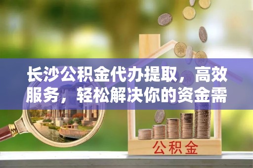 金山屯长沙公积金代办提取，高效服务，轻松解决你的资金需求