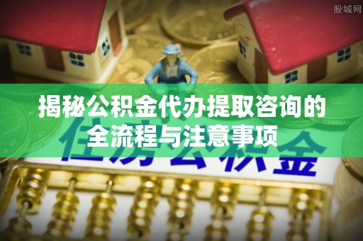 金山屯揭秘公积金代办提取咨询的全流程与注意事项