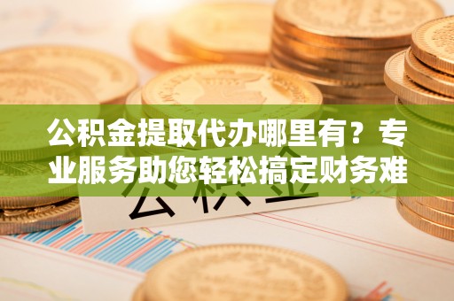 金山屯公积金提取代办哪里有？专业服务助您轻松搞定财务难题