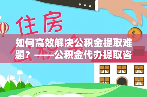 金山屯如何高效解决公积金提取难题？——公积金代办提取咨询服务全解析