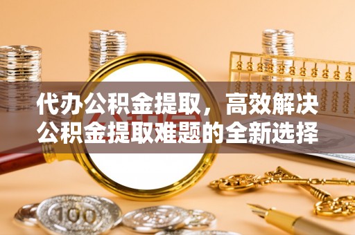 金山屯代办公积金提取，高效解决公积金提取难题的全新选择