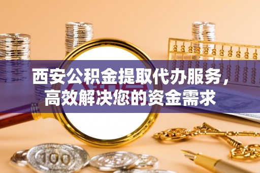 金山屯西安公积金提取代办服务，高效解决您的资金需求