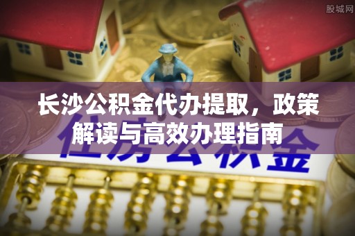 金山屯长沙公积金代办提取，政策解读与高效办理指南