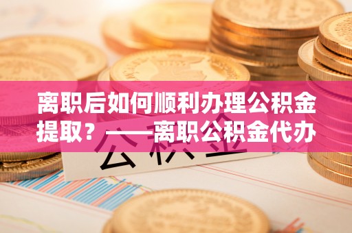 金山屯离职后如何顺利办理公积金提取？——离职公积金代办提取全攻略