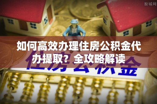 金山屯如何高效办理住房公积金代办提取？全攻略解读