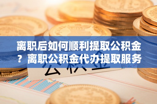 金山屯离职后如何顺利提取公积金？离职公积金代办提取服务助力无忧办理