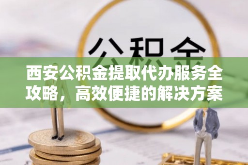 金山屯西安公积金提取代办服务全攻略，高效便捷的解决方案