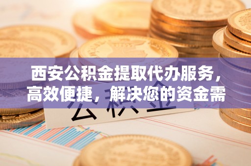 金山屯西安公积金提取代办服务，高效便捷，解决您的资金需求