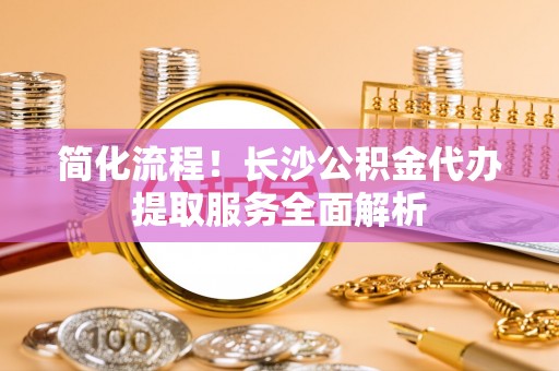 金山屯简化流程！长沙公积金代办提取服务全面解析
