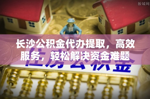 金山屯长沙公积金代办提取，高效服务，轻松解决资金难题