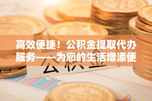 金山屯高效便捷！公积金提取代办服务——为您的生活增添便利
