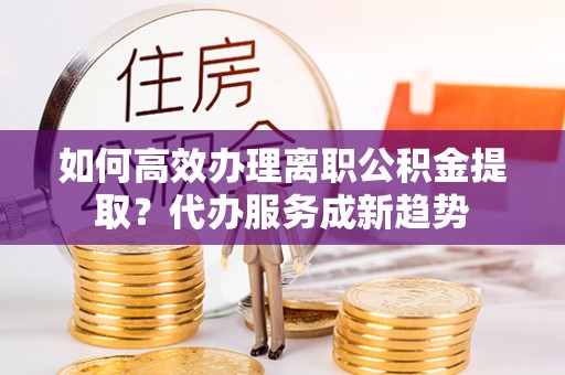 金山屯如何高效办理离职公积金提取？代办服务成新趋势